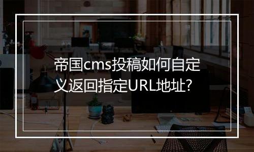 帝国cms投稿如何自定义返回指定URL地址?