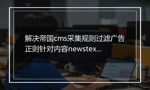 解决帝国cms采集规则过滤广告正则针对内容newstext的选择