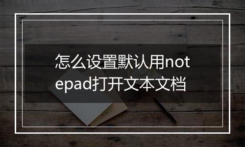 怎么设置默认用notepad打开文本文档