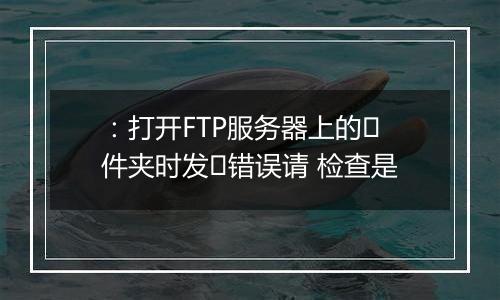 :打开FTP服务器上的⽂件夹时发⽣错误请 检查是