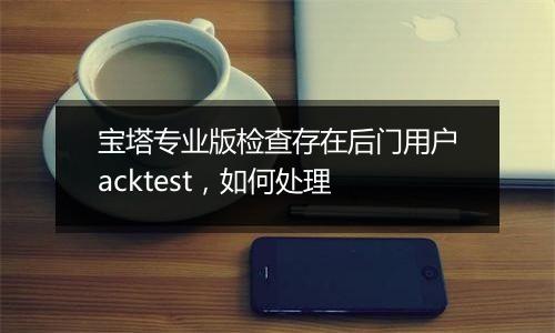 宝塔专业版检查存在后门用户acktest,如何处理