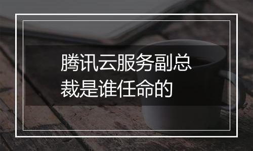 腾讯云服务副总裁是谁任命的