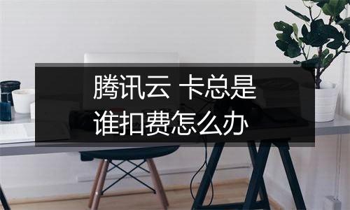 腾讯云 卡总是谁扣费怎么办
