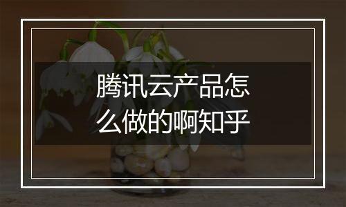 腾讯云产品怎么做的啊知乎