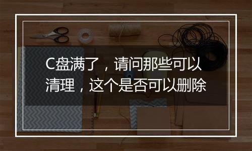 C盘满了,请问那些可以清理,这个是否可以删除