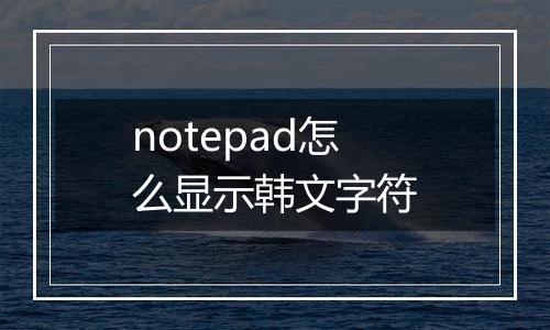 notepad怎么显示韩文字符