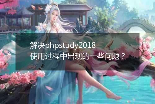 解决phpstudy2018使用过程中出现的一些问题?
