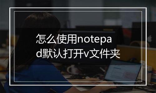 怎么使用notepad默认打开v文件夹