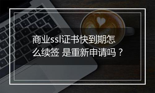 商业ssl证书快到期怎么续签 是重新申请吗?