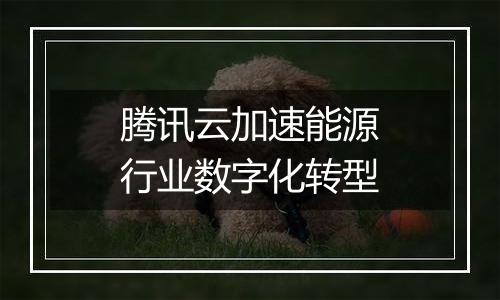 腾讯云加速能源行业数字化转型