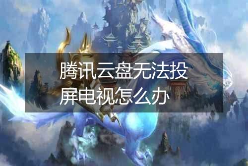 腾讯云盘无法投屏电视怎么办