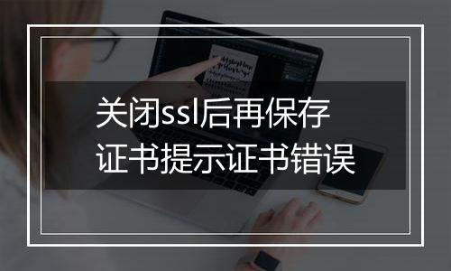 关闭ssl后再保存证书提示证书错误