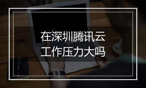 在深圳腾讯云工作压力大吗