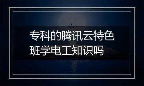 专科的腾讯云特色班学电工知识吗