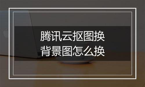 腾讯云抠图换背景图怎么换