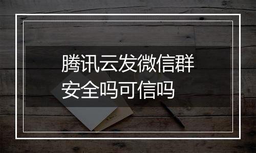 腾讯云发微信群安全吗可信吗
