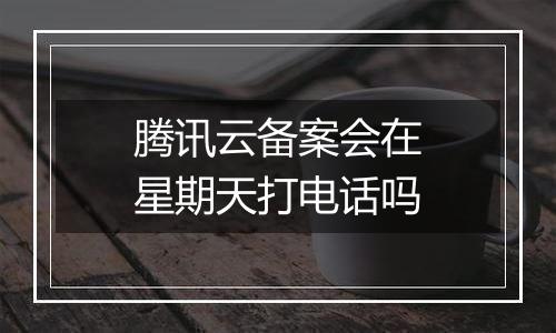 腾讯云备案会在星期天打电话吗