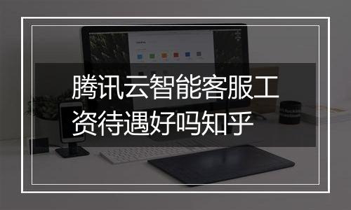 腾讯云智能客服工资待遇好吗知乎