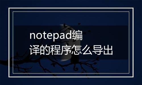 notepad编译的程序怎么导出