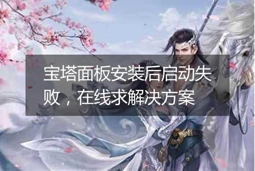 宝塔面板安装后启动失败,在线求解决方案