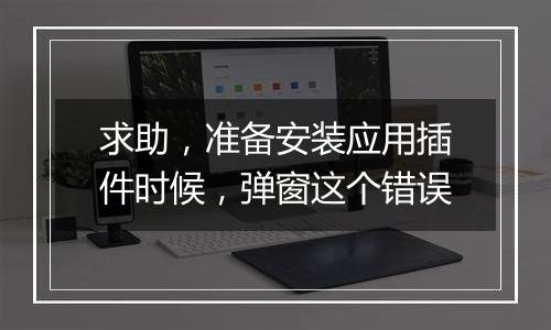求助,准备安装应用插件时候,弹窗这个错误