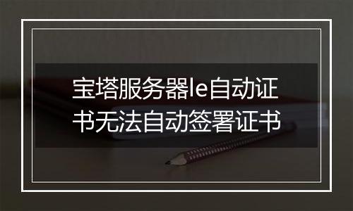 宝塔服务器le自动证书无法自动签署证书