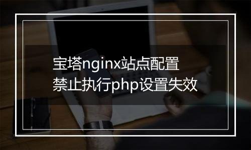 宝塔nginx站点配置禁止执行php设置失效