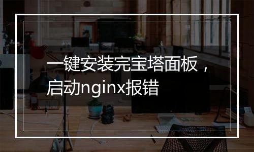 一键安装完宝塔面板,启动nginx报错