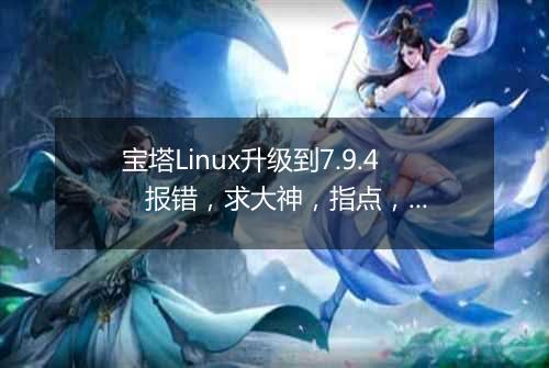 宝塔Linux升级到7.9.4 报错,求大神,指点,谢谢