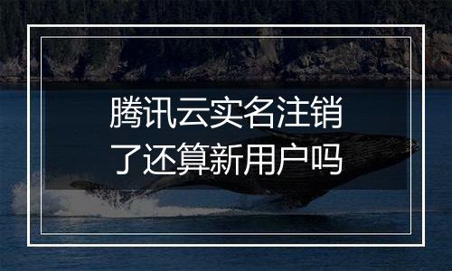 腾讯云实名注销了还算新用户吗