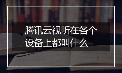 腾讯云视听在各个设备上都叫什么
