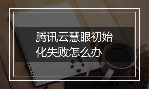 腾讯云慧眼初始化失败怎么办