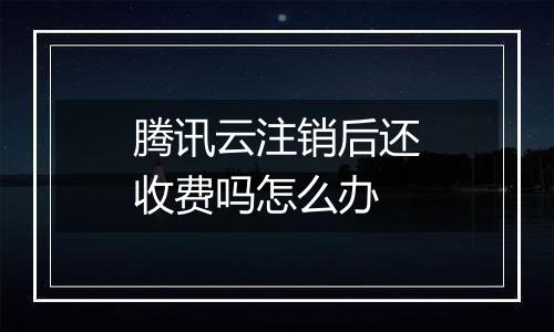腾讯云注销后还收费吗怎么办