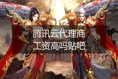 腾讯云代理商工资高吗贴吧