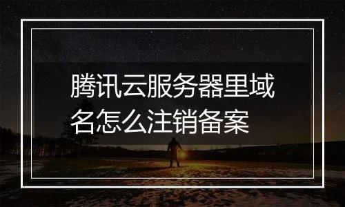 腾讯云服务器里域名怎么注销备案