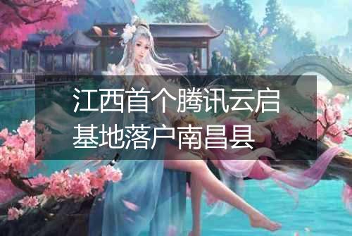 江西首个腾讯云启基地落户南昌县
