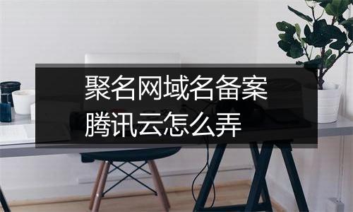 聚名网域名备案腾讯云怎么弄
