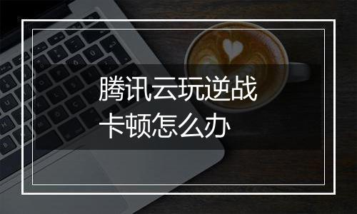 腾讯云玩逆战卡顿怎么办