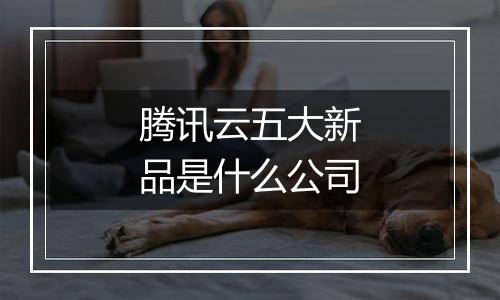 腾讯云五大新品是什么公司