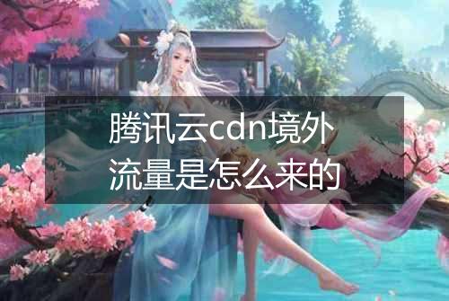 腾讯云cdn境外流量是怎么来的