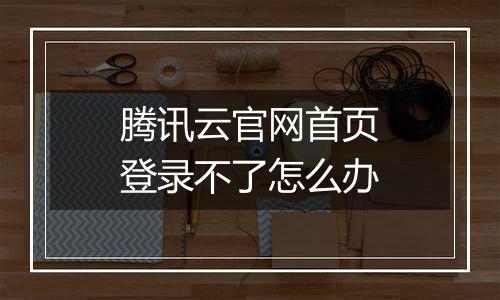 腾讯云官网首页登录不了怎么办