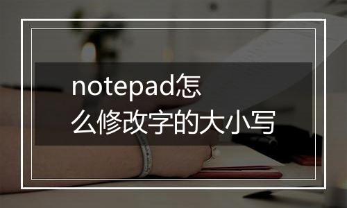 notepad怎么修改字的大小写