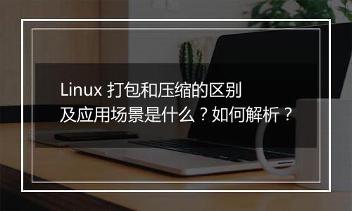 Linux 打包和压缩的区别及应用场景是什么?如何解析?