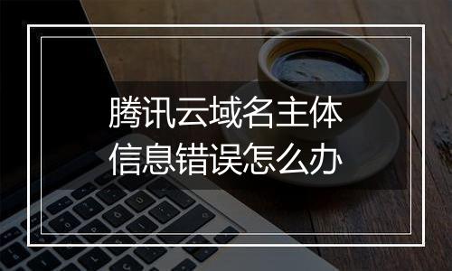 腾讯云域名主体信息错误怎么办