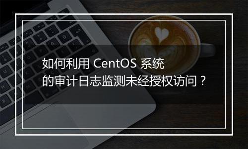 如何利用 CentOS 系统的审计日志监测未经授权访问？