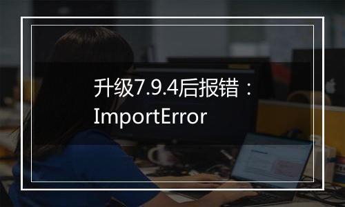 升级7.9.4后报错:ImportError