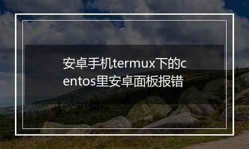 安卓手机termux下的centos里安卓面板报错