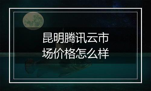 昆明腾讯云市场价格怎么样