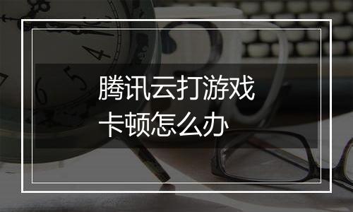 腾讯云打游戏卡顿怎么办