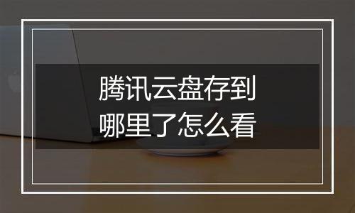 腾讯云盘存到哪里了怎么看